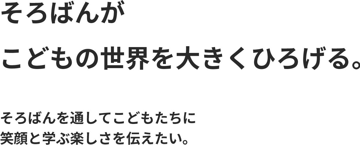 そろばんが君の世界を大きくひろげる。数の世界から、こどもたちの可能性を広げてあげられるきっかけをつくりたい。教具としてのそろばんによって笑顔と学ぶ楽しさを与えたい。